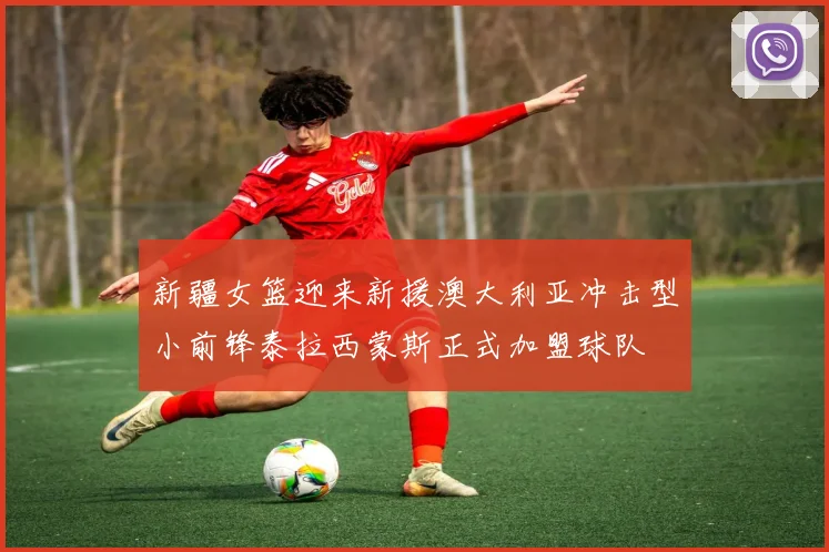 新疆女篮迎来新援澳大利亚冲击型小前锋泰拉西蒙斯正式加盟球队
