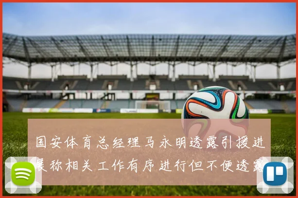 国安体育总经理马永明透露引援进展称相关工作有序进行但不便透露名字