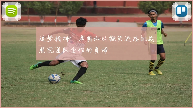 追梦精神：库明加以微笑迎接挑战展现团队合作的真谛