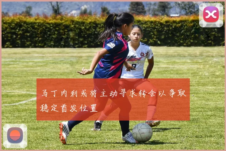 马丁内利或将主动寻求转会以争取稳定首发位置