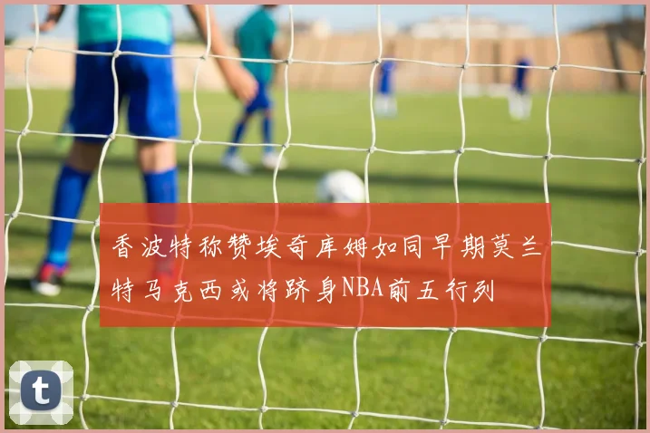 香波特称赞埃奇库姆如同早期莫兰特马克西或将跻身NBA前五行列