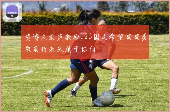 黄博文发声激励U23国足希望满满勇敢前行未来属于你们